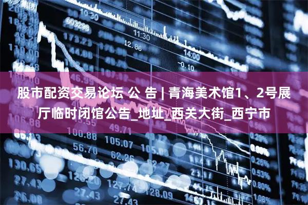 股市配资交易论坛 公 告 | 青海美术馆1、2号展厅临时闭馆公告_地址_西关大街_西宁市