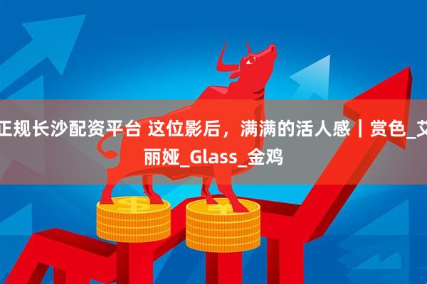 正规长沙配资平台 这位影后，满满的活人感｜赏色_艾丽娅_Glass_金鸡