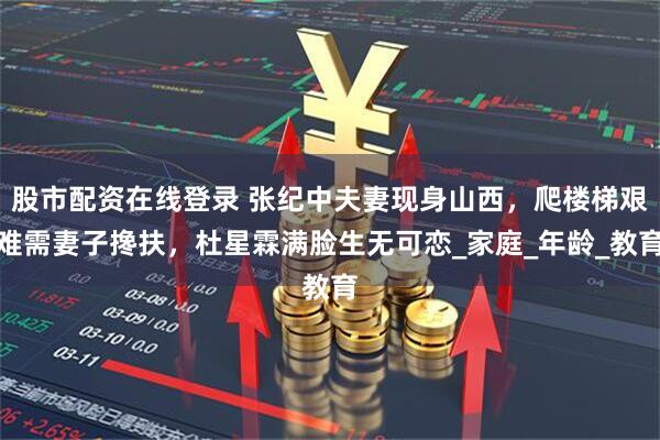 股市配资在线登录 张纪中夫妻现身山西，爬楼梯艰难需妻子搀扶，杜星霖满脸生无可恋_家庭_年龄_教育