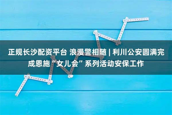 正规长沙配资平台 浪漫警相随 | 利川公安圆满完成恩施“女儿会”系列活动安保工作