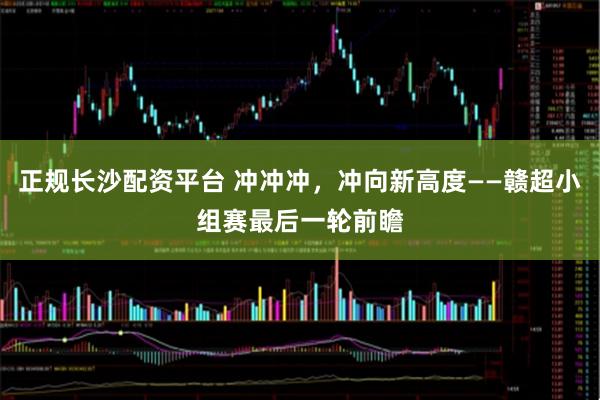 正规长沙配资平台 冲冲冲，冲向新高度——赣超小组赛最后一轮前瞻