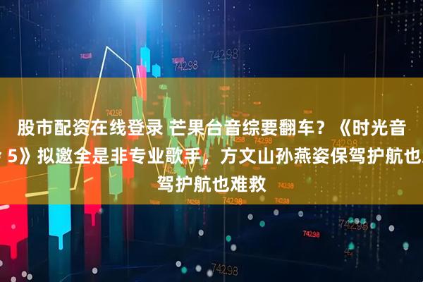 股市配资在线登录 芒果台音综要翻车？《时光音乐会 5》拟邀全是非专业歌手，方文山孙燕姿保驾护航也难救