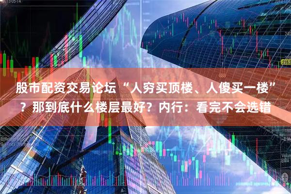 股市配资交易论坛 “人穷买顶楼、人傻买一楼”？那到底什么楼层最好？内行：看完不会选错