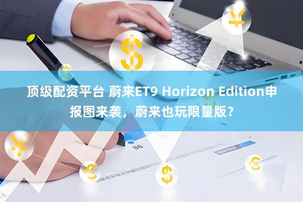顶级配资平台 蔚来ET9 Horizon Edition申报图来袭，蔚来也玩限量版？