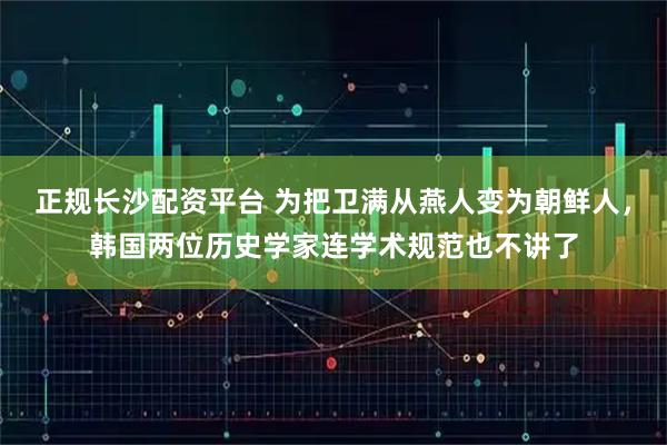 正规长沙配资平台 为把卫满从燕人变为朝鲜人，韩国两位历史学家连学术规范也不讲了