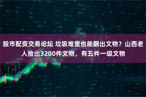 股市配资交易论坛 垃圾堆里也能翻出文物？山西老人捡出3200件文物，有五件一级文物