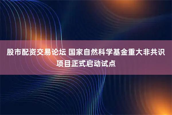 股市配资交易论坛 国家自然科学基金重大非共识项目正式启动试点