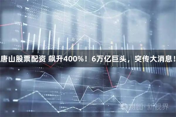 唐山股票配资 飙升400%！6万亿巨头，突传大消息！